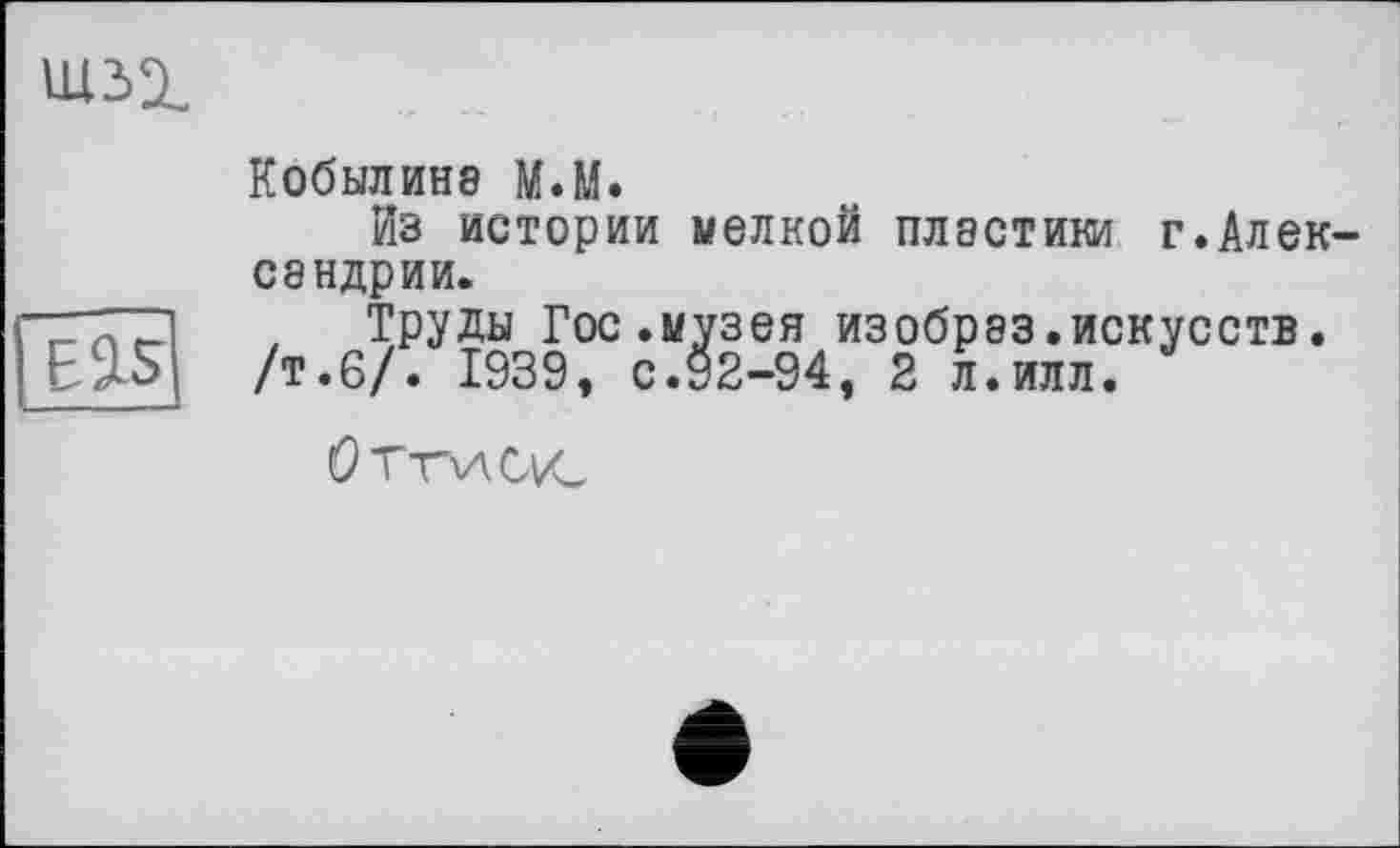 ﻿
Кобылина М.М.
Из истории «елкой пластики г.Алек сандрии.
7	, Труды Гос.музея изобрэз.искусств.
ESLS /т.6/. 1939, с.92-94, 2 л.илл.
Оттиск